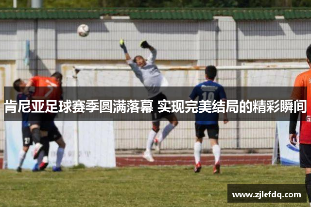 肯尼亚足球赛季圆满落幕 实现完美结局的精彩瞬间