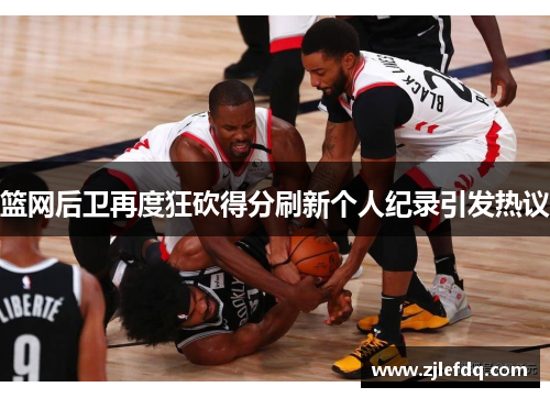 篮网后卫再度狂砍得分刷新个人纪录引发热议