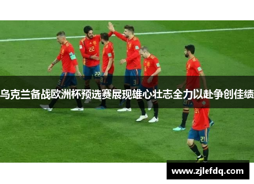 乌克兰备战欧洲杯预选赛展现雄心壮志全力以赴争创佳绩