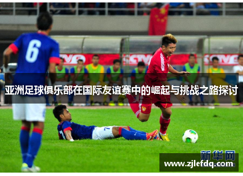 亚洲足球俱乐部在国际友谊赛中的崛起与挑战之路探讨