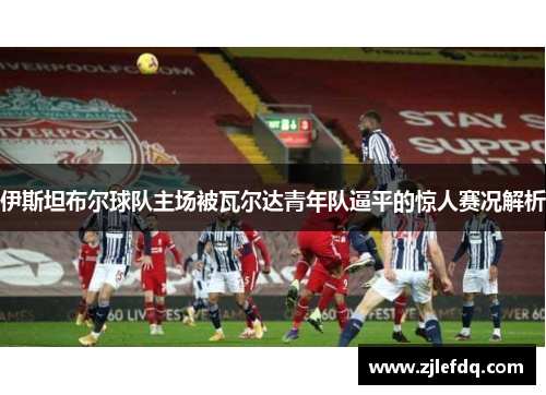 伊斯坦布尔球队主场被瓦尔达青年队逼平的惊人赛况解析