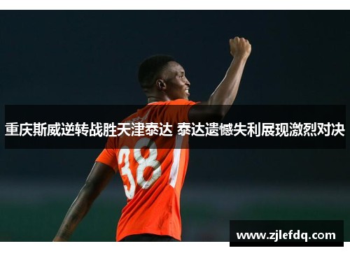 重庆斯威逆转战胜天津泰达 泰达遗憾失利展现激烈对决