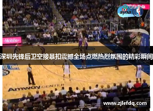 深圳先锋后卫空接暴扣震撼全场点燃热烈氛围的精彩瞬间