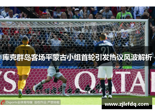 库克群岛客场平蒙古小组首轮引发热议风波解析