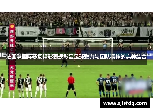 法国队国际赛场精彩表现彰显足球魅力与团队精神的完美结合