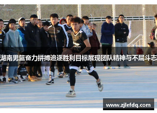 湖南男篮奋力拼搏追逐胜利目标展现团队精神与不屈斗志