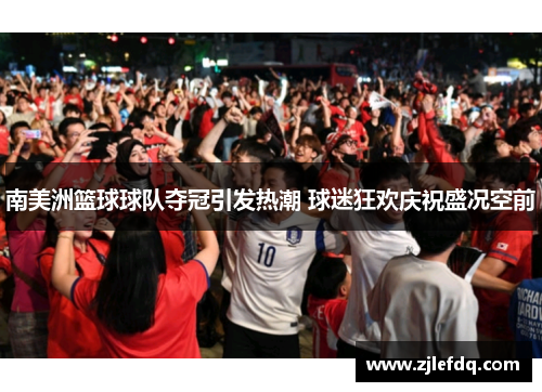 南美洲篮球球队夺冠引发热潮 球迷狂欢庆祝盛况空前