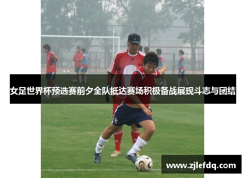 女足世界杯预选赛前夕全队抵达赛场积极备战展现斗志与团结