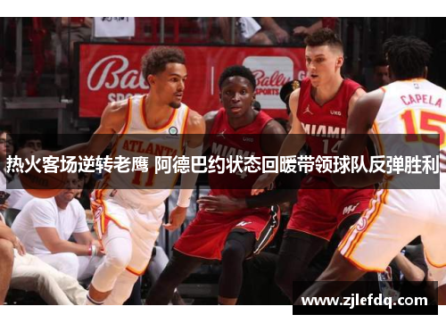 热火客场逆转老鹰 阿德巴约状态回暖带领球队反弹胜利