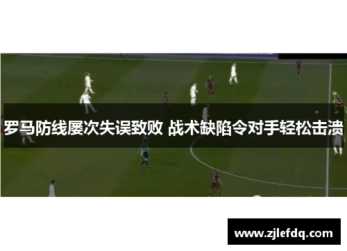 罗马防线屡次失误致败 战术缺陷令对手轻松击溃