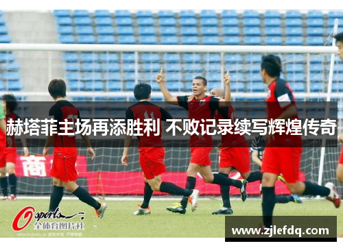 赫塔菲主场再添胜利 不败记录续写辉煌传奇