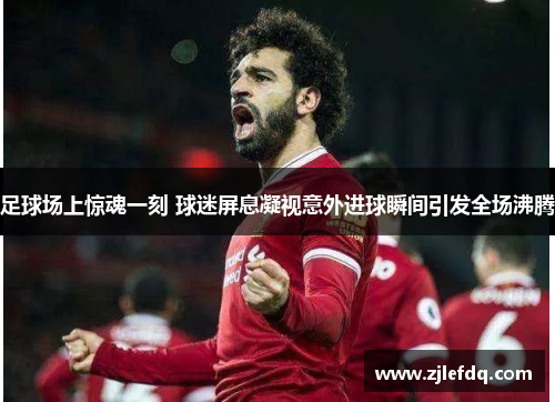 足球场上惊魂一刻 球迷屏息凝视意外进球瞬间引发全场沸腾