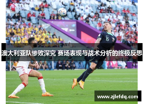 澳大利亚队惨败深究 赛场表现与战术分析的终极反思