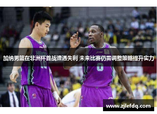 加纳男篮在非洲杯首战遭遇失利 未来比赛仍需调整策略提升实力