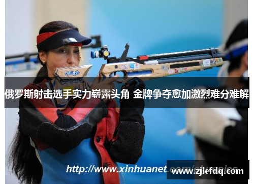 俄罗斯射击选手实力崭露头角 金牌争夺愈加激烈难分难解