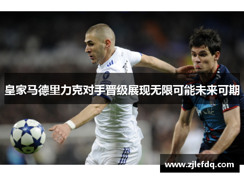 皇家马德里力克对手晋级展现无限可能未来可期