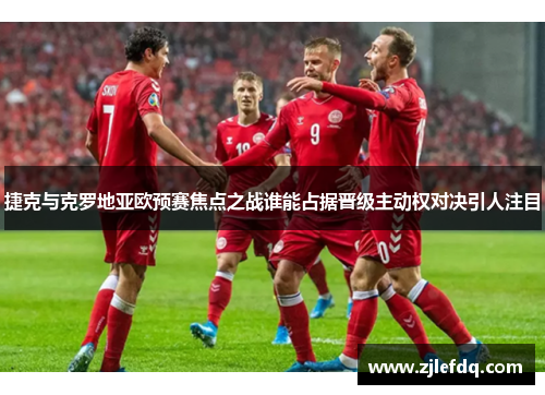 捷克与克罗地亚欧预赛焦点之战谁能占据晋级主动权对决引人注目