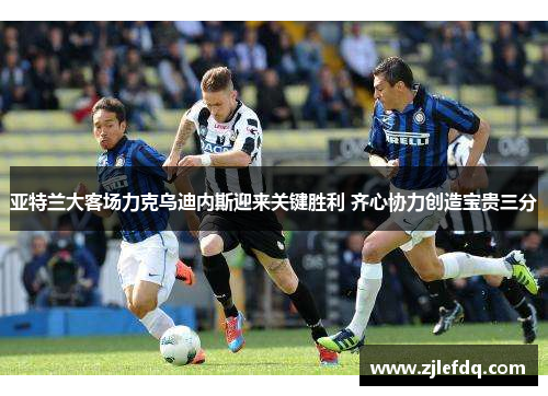 亚特兰大客场力克乌迪内斯迎来关键胜利 齐心协力创造宝贵三分
