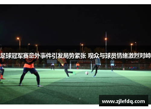 足球冠军赛意外事件引发局势紧张 观众与球员情绪激烈对峙